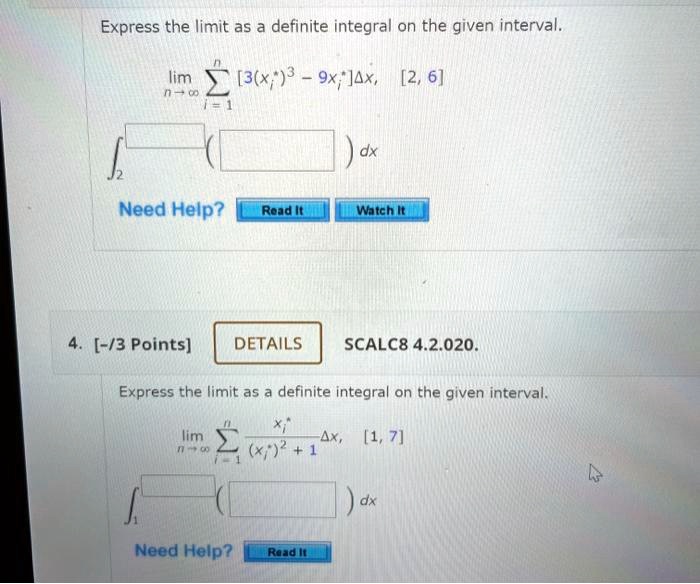 Express the limit as a definite integral on the given interval.
lim n?? ? i=1 to n [3(xi*)^3 - 9xi*]?x, [2, 6]
? 2 to [ ] ( [ ] ) dx
Need Help? Read It Watch It
4. [-/3 Points] DETAILS SCALC8 4.2.020.
Express the limit as a definite integral on the given interval.
lim n?? ? i=1 to n xi*/((xi*)^2 + 1)?x, [1, 7]
? 1 to [ ] ( [ ] ) dx
Need Help? Read It