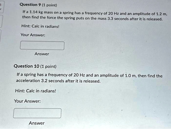 Question 9 (1 point)
If a 1.14 kg mass on a spring has a frequency of 20 Hz and an amplitude of 1.2 m,
then find the force the spring puts on the mass 3.3 seconds after it is released.
Hint: Calc in radians!
Your Answer:
Answer
Question 10 (1 point)
If a spring has a frequency of 20 Hz and an amplitude of 1.0 m, then find the
acceleration 3.2 seconds after it is released.
Hint: Calc in radians!
Your Answer:
Answer