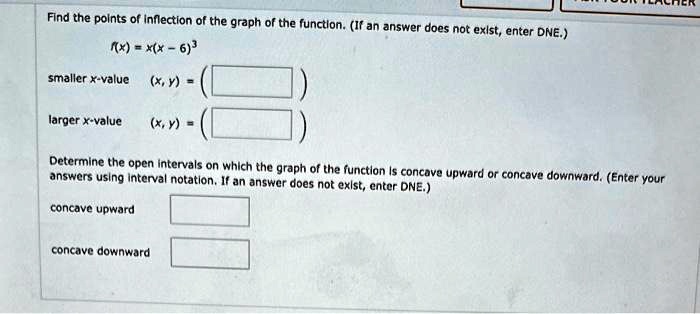 Find the points of inflection of the graph of the function. (If an answer does not exist, enter DNE.)
f(x) = x(x - 6)^3
smaller x-value (x, y) = 
larger x-value (x, y) = 
Determine the open intervals on which the graph of the function is concave upward or concave downward. (Enter your answers using interval notation. If an answer does not exist, enter DNE.)
concave upward
concave downward