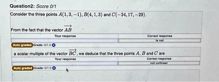 Question2: Score 0/1
Consider the three points A(1, 3, -1), B(4, 1, 3) and C(-24, 17, -29).
From the fact that the vector AB
a scalar multiple of the vector BC, we deduce that the three points A, B and C are