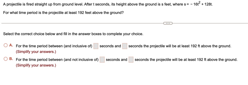 A projectile is fired straight up from ground level. After t seconds, its height above the ground is s feet, where s = - 16t" + 128t.
For what time period is the projectile at least 192 feet above the ground?
Select the correct choice below and fill in the answer boxes to complete your choice.
A. For the time period between (and inclusive of) [ ] seconds and [ ] seconds the projectile will be at least 192 ft above the ground.
(Simplify your answers.)
B. For the time period between (and not inclusive of) [ ] seconds and [ ] seconds the projectile will be at least 192 ft above the ground.
(Simplify your answers.)
