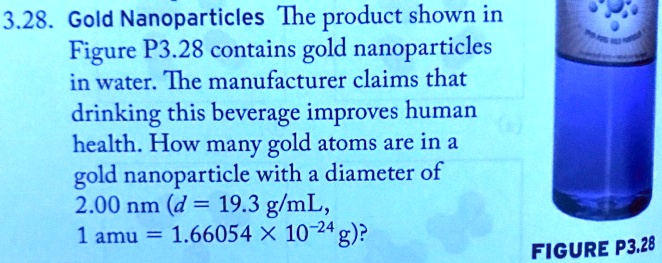 3.28. Gold Nanoparticles The product shown in Figure P3.28 contains gold nanoparticles in water. The manufacturer claims that drinking this beverage improves human health. How many gold atoms are in a gold nanoparticle with a diameter of 2.00 nm (d = 19.3 g/mL, 1 amu = 1.66054 × 10?²? g)?