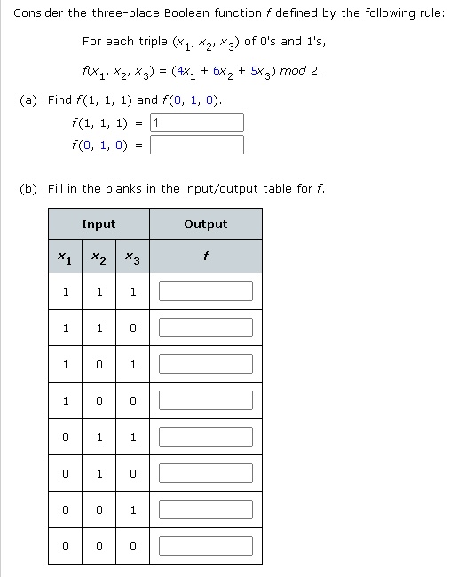Consider the three-place Boolean function f defined by the following rule:
For each triple (x1, x2, x3) of 0's and 1's,
f(x1, x2, x3) = (4x1 + 6x2 + 5x3) mod 2.
(a) Find f(1, 1, 1) and f(0, 1, 0).
f(1, 1, 1) = 1
f(0, 1, 0) = 
(b) Fill in the blanks in the input/output table for f.
Input Output
x1 x2 x3 f
1 1 1
1 1 0
1 0 1
1 0 0
0 1 1
0 1 0
0 0 1
0 0 0