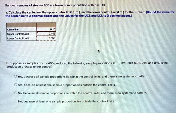 Random samples of size n = 400 are taken from a population with p = 0.10.

a. Calculate the centerline, the upper control limit (UCL), and the lower control limit (LCL) for the ?p chart. (Round the value for the centerline to 2 decimal places and the values for the UCL and LCL to 3 decimal places.)

Centerline 0.10
Upper Control Limit 0.145
Lower Control Limit 0.055

b. Suppose six samples of size 400 produced the following sample proportions: 0.06, 0.11, 0.09, 0.08, 0.14, and 0.16. Is the production process under control?

Yes, because all sample proportions lie within the control limits, and there is no systematic pattern.
Yes, because at least one sample proportion lies outside the control limits.
No, because all sample proportions lie within the control limits, and there is no systematic pattern.
No, because at least one sample proportion lies outside the control limits.