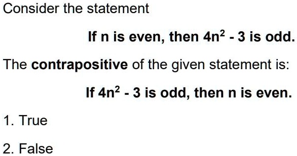 Consider the statement
If n is even, then 4n^2 - 3 is odd.
The contrapositive of the given statement is:
If 4n^2 - 3 is odd, then n is even.
1. True
2. False