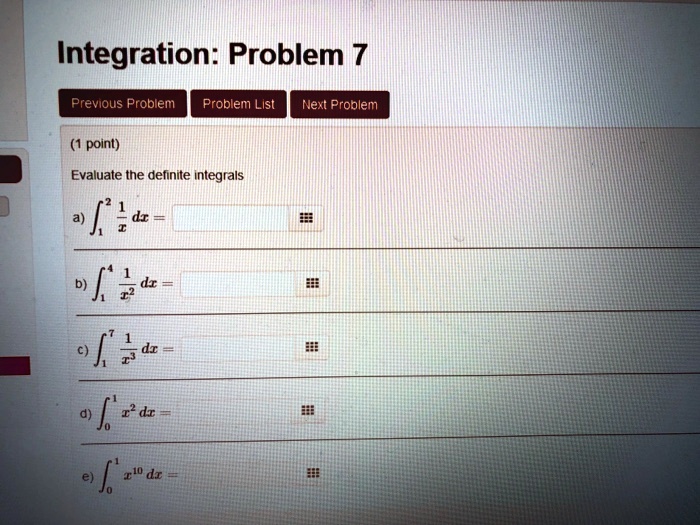Integration: Problem 7
Previous Problem Problem List Next Problem
(1 point)
Evaluate the definite integrals
a) ∫1^2 (1)/(x) dx =
b) ∫1^4 (1)/(x^2) dx =
c) ∫1^7 (1)/(x^3) dx =
d) ∫0^1 x^2 dx =
e) ∫0^1 x^10 dx =