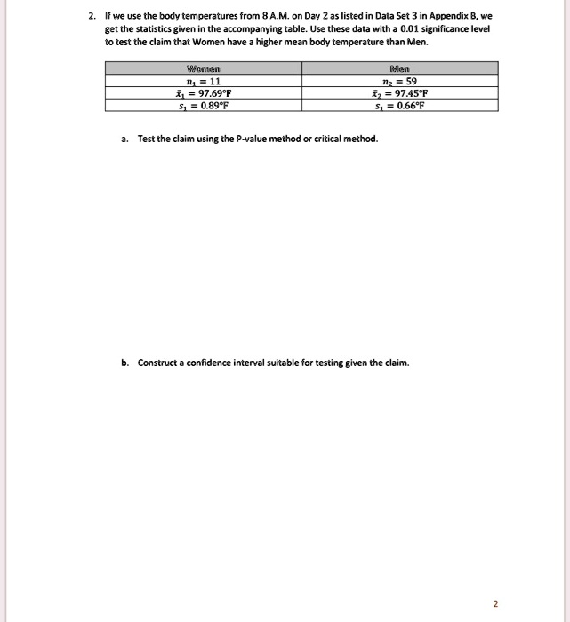 2. If we use the body temperatures from 8 A.M. on Day 2 as listed in Data Set 3 in Appendix B, we get the statistics given in the accompanying table. Use these data with a 0.01 significance level to test the claim that Women have a higher mean body temperature than Men.

Women:
n1 = 11
x?1 = 97.69°F
s1 = 0.89°F

Men:
n2 = 59
x?2 = 97.45°F
s2 = 0.66°F

a. Test the claim using the P-value method or critical method.
b. Construct a confidence interval suitable for testing given the claim.