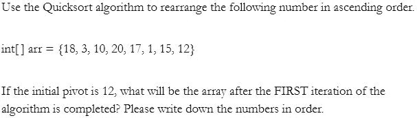Use the Quicksort algorithm to rearrange the following number in ascending order.
int[] arr = 18, 3, 10, 20, 17, 1, 15, 12
If the initial pivot is 12, what will be the array after the FIRST iteration of the
algorithm is completed? Please write down the numbers in order.