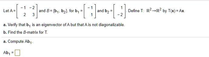 Let A = eginbmatrix -1     -2  2     3 endbmatrix and B = b1, b2 for b1 = eginbmatrix -1  1 endbmatrix and b2 = eginbmatrix 1  -2 endbmatrix. Define T: mathbbR^2 	o mathbbR^2 by T(x) = Ax.
a. Verify that b1 is an eigenvector of A but that A is not diagonalizable.
b. Find the B-matrix for T.
a. Compute Ab1.
Ab1 =