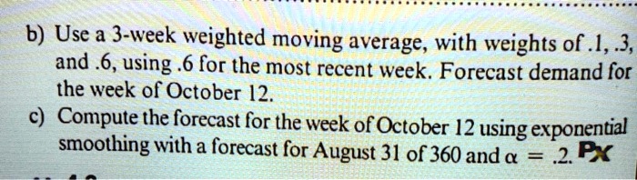 b) Use a 3-week weighted moving average, with weights of .1, .3, and .6, using .6 for the most recent week. Forecast demand for the week of October 12.
c) Compute the forecast for the week of October 12 using exponential smoothing with a forecast for August 31 of 360 and ? = .2.