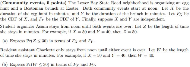 The Lower Bay State Road neighborhood is organizing an egg hunt and a Bostonian brunch at Easter. Both community events start at noon. Let X be the duration of the egg hunt in minutes, and Y be the duration of the brunch in minutes. Let FX be the CDF of X, and FY be the CDF of Y. Finally, suppose X and Y are independent.

Student organizer Asami stays from noon until both events are over. Let Z be the length of time she stays in minutes. For example, if X = 50 and Y = 40, then Z = 50.

(a) Express Pr(Z ? 30) in terms of FX and FY.

Resident assistant Charlotte only stays from noon until either event is over. Let W be the length of time she stays in minutes. For example, if X = 50 and Y = 40, then W = 40.

(b) Express Pr(W ? 30) in terms of FX and FY.