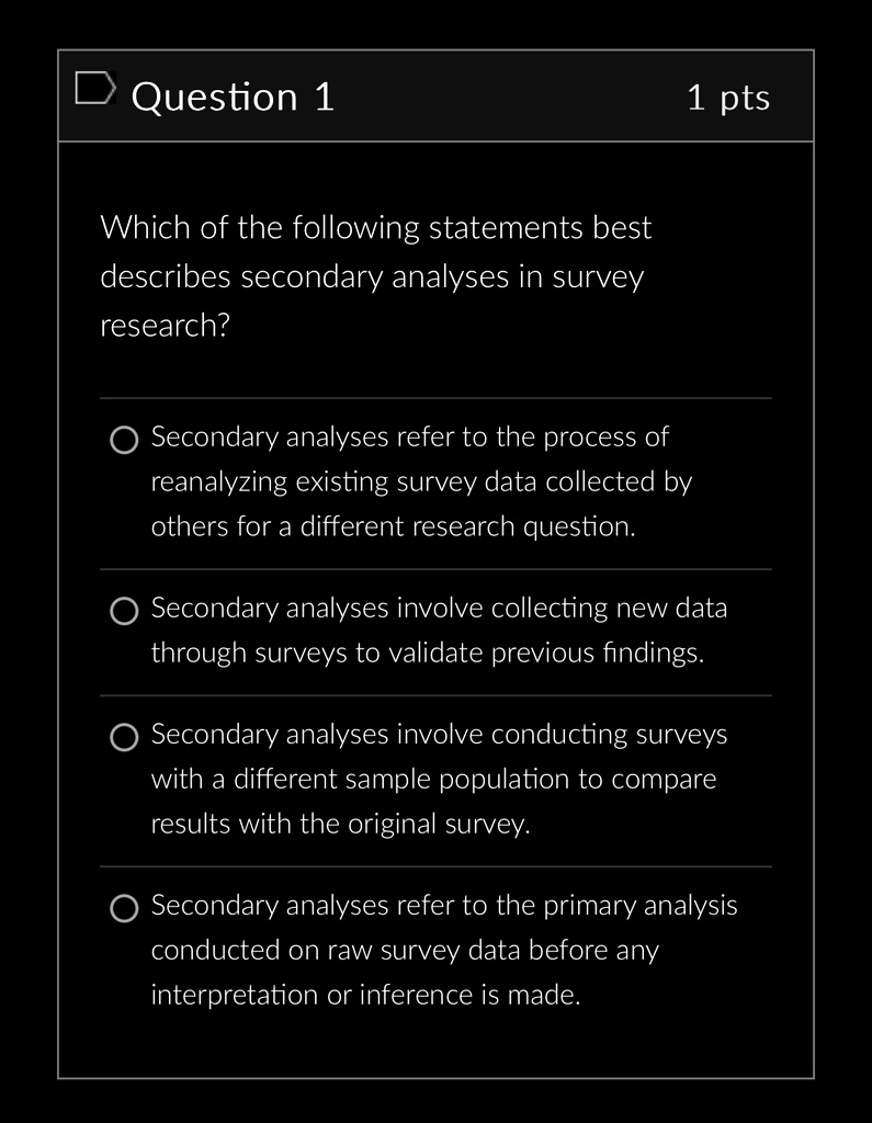 Question 1
Which of the following statements best
describes secondary analyses in survey
research?
1 pts
Secondary analyses refer to the process of
reanalyzing existing survey data collected by
others for a different research question.
Secondary analyses involve collecting new data
through surveys to validate previous findings.
Secondary analyses involve conducting surveys
with a different sample population to compare
results with the original survey.
Secondary analyses refer to the primary analysis
conducted on raw survey data before any
interpretation or inference is made.
