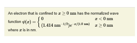 An electron that is confined to x ≥ 0 nm has the normalized wave function ψ(x) =  0     x < 0 nm
 (1.414 nm^-1/2)e^-x/(1.0 nm)    x ≥ 0 nm where x is in nm.