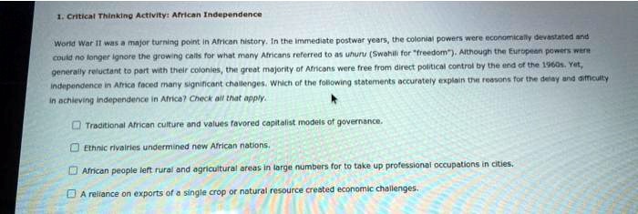 1. Critical Thinking Activity: African Independence

World War II was a major turning point in African history. In the immediate postwar years, the colonial powers were economically devastated and could no longer ignore the growing calls for what many Africans referred to as uhuru (Swahili for "freedom"). Although the European powers were generally reluctant to part with their colonies, the great majority of Africans were free from direct political control by the end of the 1960s. Yet, independence in Africa faced many significant challenges. Which of the following statements accurately explain the reasons for the delay and difficulty in achieving independence in Africa? Check all that apply.

Traditional African culture and values favored capitalist models of governance.
Ethnic rivalries undermined new African nations.
African people left rural and agricultural areas in large numbers for to take up professional occupations in cities.
A reliance on exports of a single crop or natural resource created economic challenges.