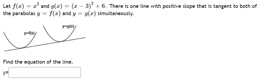 Let f(x) = x^2 and g(x) = (x - 3)^2 + 6. There is one line with positive slope that is tangent to both of the parabolas y = f(x) and y = g(x) simultaneously.

Find the equation of the line.
y =
