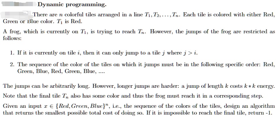 Dynamic programming.
There are n colorful tiles arranged in a line T1, T2,..., Tn. Each tile is colored with either Red,
Green or Blue color. T1 is Red.
A frog, which is currently on T1, is trying to reach Tn. However, the jumps of the frog are restricted as
follows:
1. If it is currently on tile i, then it can only jump to a tile j where j > i.
2. The sequence of the color of the tiles on which it jumps must be in the following specific order: Red,
Green, Blue, Red, Green, Blue, ...
The jumps can be arbitrarily long. However, longer jumps are harder: a jump of length k costs k × k energy.
Note that the final tile Tn also has some color and thus the frog must reach it in a corresponding step.
Given an input x ∈{Red, Green, Blue}^n, i.e., the sequence of the colors of the tiles, design an algorithm
that returns the smallest possible total cost of doing so. If it is impossible to reach the final tile, return -1.