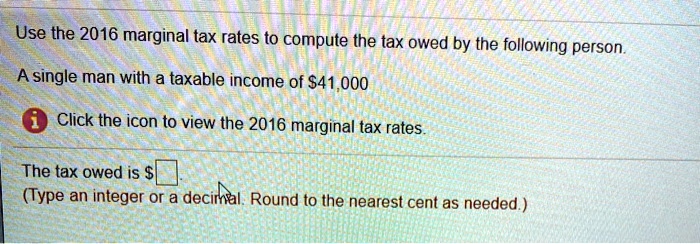 Use the 2016 marginal tax rates to compute the tax owed by the following person.
A single man with a taxable income of 41,000
Click the icon to view the 2016 marginal tax rates.
The tax owed is .
(Type an integer or a decimal. Round to the nearest cent as needed.)