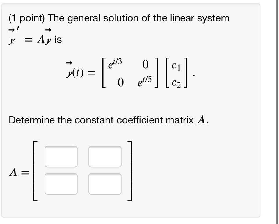 The general solution of the linear system
y' = Ay is
y(t) = [[e^t/3, 0], [0, e^t/5]] [c1, c2].
Determine the constant coefficient matrix A.
A =