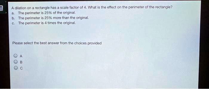 a dilation on a rectangle has scale factor of 4 wnat is the etfect on tre perimeter of the rectangle tne perimeter is 256 of ine original the perlmneter is 25 more tnan thie original the pe 31045