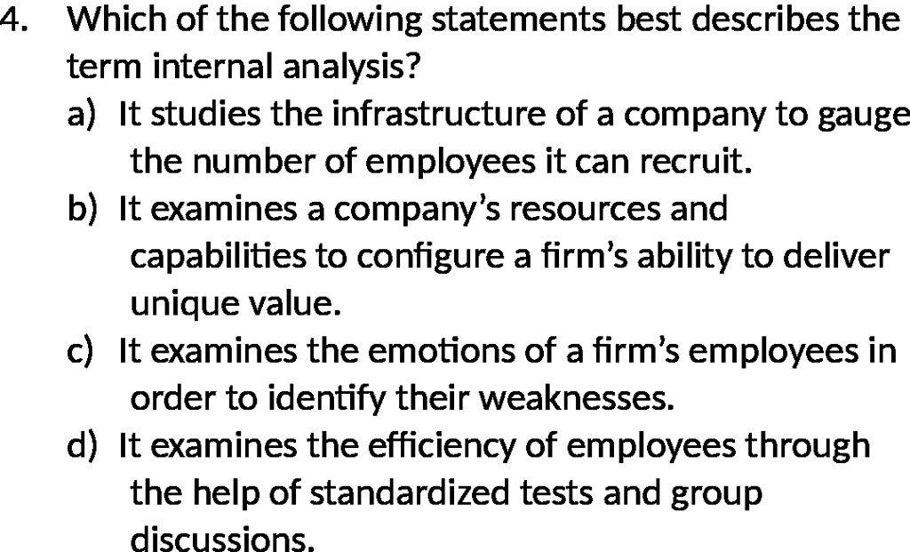 4. Which of the following statements best describes the
term internal analysis?
a) It studies the infrastructure of a company to gauge
the number of employees it can recruit.
b) It examines a company's resources and
capabilities to configure a firm's ability to deliver
unique value.
c) It examines the emotions of a firm's employees in
order to identify their weaknesses.
d) It examines the efficiency of employees through
the help of standardized tests and group
discussions.