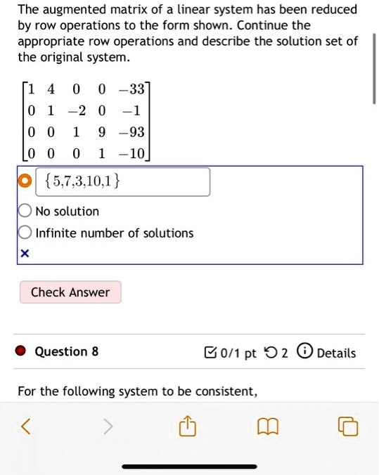 The augmented matrix of a linear system has been reduced by row operations to the form shown. Continue the appropriate row operations and describe the solution set of the original system.
    < b m a t r i x >
{5,7,3,10,1 solution number of solutions Answer 8 the following system to be consistent,