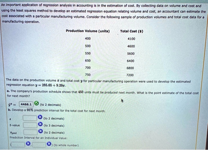 An important application of regression analysis in accounting is in the estimation of cost. By collecting data on volume and cost and using the least squares method to develop an estimated regression equation relating volume and cost, an accountant can estimate the cost associated with a particular manufacturing volume. Consider the following sample of production volumes and total cost data for a manufacturing operation.
Production Volume (units)	Total Cost ()
400	4100
500	4600
550	5600
650	6400
700	6800
750	7200
The data on the production volumexand total costyfor particular manufacturing operation were used to develop the estimated regression equationy = 285.65 + 9.29x.
a. The company's production schedule shows that 450 units must be produced next month. What is the point estimate of the total cost for next month?ŷ = 4466.1(to 2 decimals)
b. Develop a 95% prediction interval for the total cost for next month.   (to 2 decimals)t-value(to 3 decimals)spred(to 2 decimals)
Prediction Interval for an Individual Value:
(  ,  ) (to whole number)