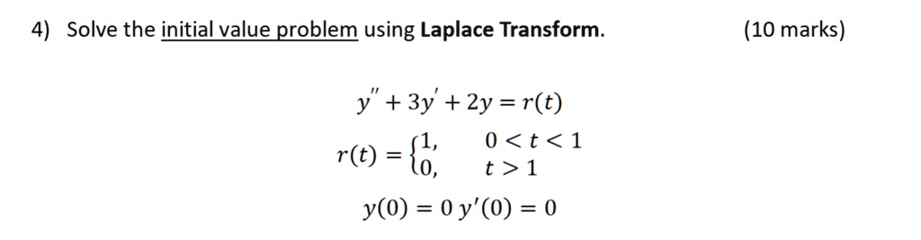 4) Solve the initial value problem using Laplace Transform.
y” + 3y' + 2y = r(t)
r(t) = 1, 0 < t < 1; 0, t > 1
y(0) = 0 y'(0) = 0