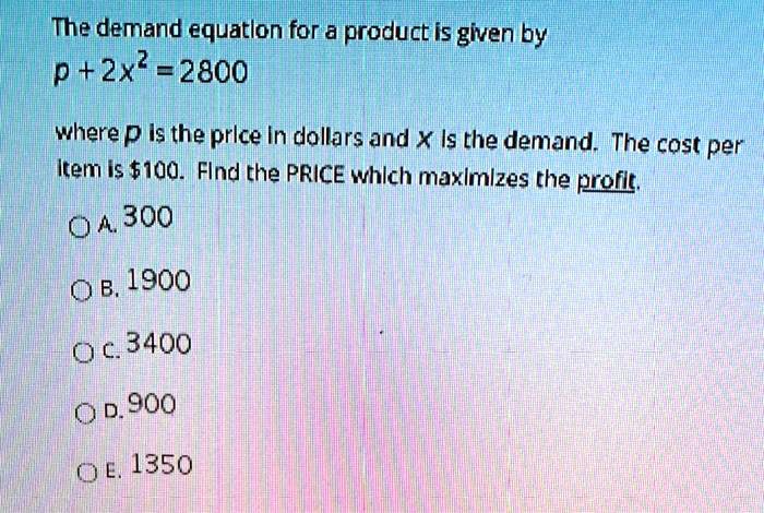 The demand equation for a product is given by
p + 2x² = 2800
where p is the price in dollars and x is the demand. The cost per
item is 100. Find the PRICE which maximizes the profit.
A. 300
B. 1900
C. 3400
D. 900
E. 1350