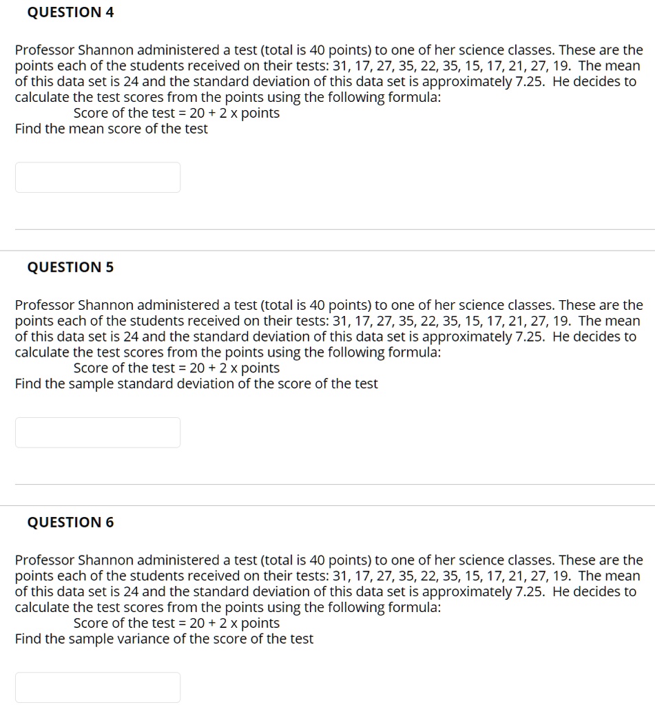 QUESTION 4

Professor Shannon administered a test (total is 40 points) to one of her science classes. These are the points each of the students received on their tests: 31, 17, 27, 35, 22, 35, 15, 17, 21, 27, 19. The mean of this data set is 24 and the standard deviation of this data set is approximately 7.25. He decides to calculate the test scores from the points using the following formula:
Score of the test = 20 + 2 x points
Find the mean score of the test

QUESTION 5

Professor Shannon administered a test (total is 40 points) to one of her science classes. These are the points each of the students received on their tests: 31, 17, 27, 35, 22, 35, 15, 17, 21, 27, 19. The mean of this data set is 24 and the standard deviation of this data set is approximately 7.25. He decides to calculate the test scores from the points using the following formula:
Score of the test = 20 + 2 x points
Find the sample standard deviation of the score of the test

QUESTION 6

Professor Shannon administered a test (total is 40 points) to one of her science classes. These are the points each of the students received on their tests: 31, 17, 27, 35, 22, 35, 15, 17, 21, 27, 19. The mean of this data set is 24 and the standard deviation of this data set is approximately 7.25. He decides to calculate the test scores from the points using the following formula:
Score of the test = 20 + 2 x points
Find the sample variance of the score of the test