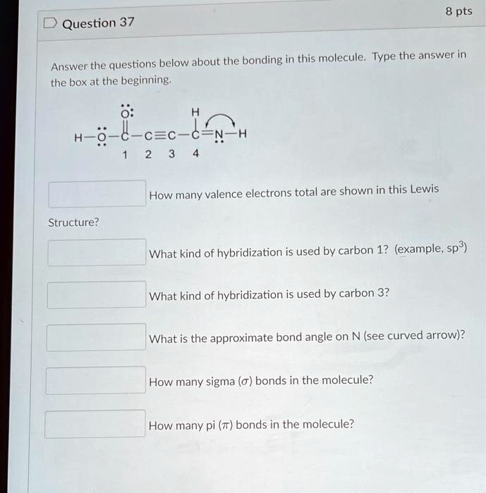 Question 37
Answer the questions below about the bonding in this molecule. Type the answer in the box at the beginning.
How many valence electrons total are shown in this Lewis Structure?
What kind of hybridization is used by carbon 1? (example, sp³)
What kind of hybridization is used by carbon 3?
What is the approximate bond angle on N (see curved arrow)?
How many sigma (?) bonds in the molecule?
How many pi (?) bonds in the molecule?