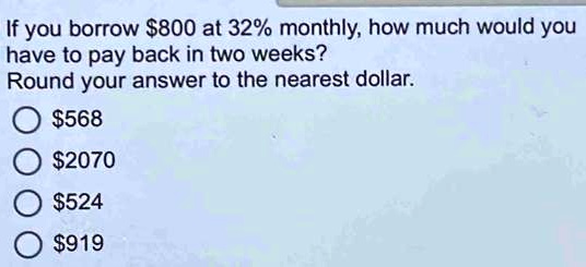 If you borrow 800 at 32% monthly, how much would you
have to pay back in two weeks?
Round your answer to the nearest dollar.568
2070524
919