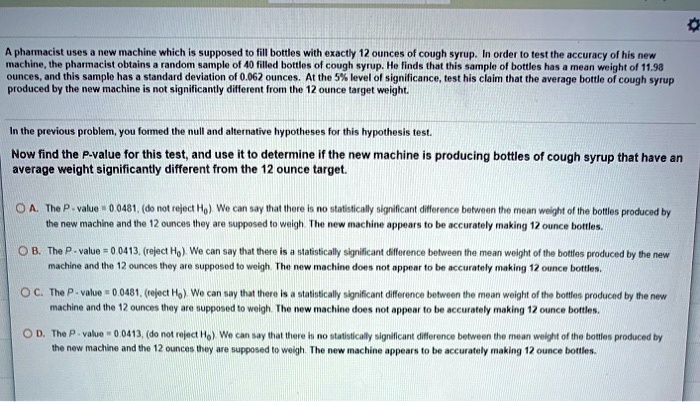 A pharmacist uses a new machine which is supposed to fill bottles with exactly 12 ounces of cough syrup. In order to test the accuracy of his new machine, the pharmacist obtains a random sample of 40 filled bottles of cough syrup. He finds that this sample of bottles has a mean weight of 11.98 ounces, and this sample has a standard deviation of 0.062 ounces. At the 5% level of significance, test his claim that the average bottle of cough syrup produced by the new machine is not significantly different from the 12 ounce target weight.

In the previous problem, you formed the null and alternative hypotheses for this hypothesis test.

Now find the P-value for this test, and use it to determine if the new machine is producing bottles of cough syrup that have an average weight significantly different from the 12 ounce target.

A. The P - value = 0.0481, (do not reject H0). We can say that there is no statistically significant difference between the mean weight of the bottles produced by the new machine and the 12 ounces they are supposed to weigh. The new machine appears to be accurately making 12 ounce bottles.

B. The P - value = 0.0413, (reject H0). We can say that there is a statistically significant difference between the mean weight of the bottles produced by the new machine and the 12 ounces they are supposed to weigh. The new machine does not appear to be accurately making 12 ounce bottles.

C. The P - value = 0.0481, (reject H0). We can say that there is a statistically significant difference between the mean weight of the bottles produced by the new machine and the 12 ounces they are supposed to weigh. The new machine does not appear to be accurately making 12 ounce bottles.

D. The P - value = 0.0413, (do not reject H0). We can say that there is no statistically significant difference between the mean weight of the bottles produced by the new machine and the 12 ounces they are supposed to weigh. The new machine appears to be accurately making 12 ounce bottles.