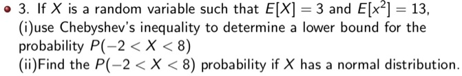 3. If X is a random variable such that E[X] = 3 and E[X^2] = 13,
(i)use Chebyshev's inequality to determine a lower bound for the probability P(-2 < X < 8)
(ii)Find the P(-2 < X < 8) probability if X has a normal distribution.
