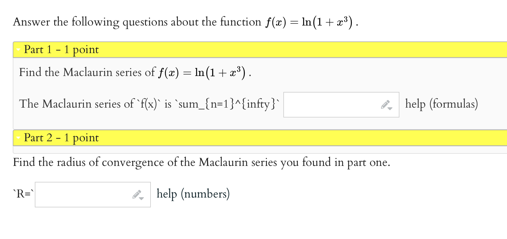 Answer the following questions about the function f(x) = ln(1 + x^3).
Part 1 - 1 point
Find the Maclaurin series of f(x) = ln(1 + x^3).
The Maclaurin series of f(x) is sumn=1^infty
Part 2 - 1 point
Find the radius of convergence of the Maclaurin series you found in part one.
R=