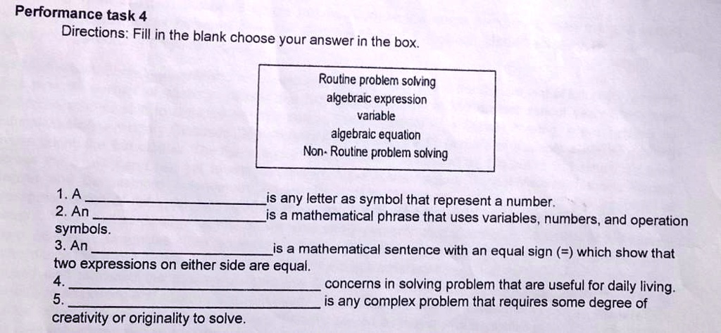 Performance task 4
Directions: Fill in the blank choose your answer in the box.
1. A  is any letter as symbol that represent a number.
2. An  is a mathematical phrase that uses variables, numbers, and operation symbols.
3. An  is a mathematical sentence with an equal sign (=) which show that two expressions on either side are equal.
4.  concerns in solving problem that are useful for daily living.
5.  is any complex problem that requires some degree of creativity or originality to solve.