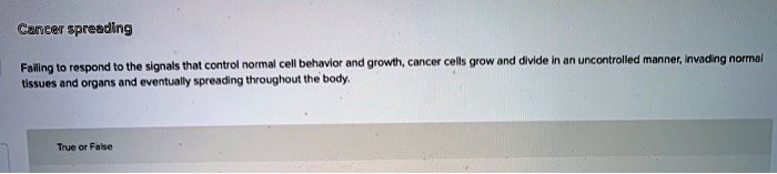 Cancer spreading
Failing to respond to the signals that control normal cell behavior and growth, cancer cells grow and divide in an uncontrolled manner, invading normal tissues and organs and eventually spreading throughout the body.
True or False