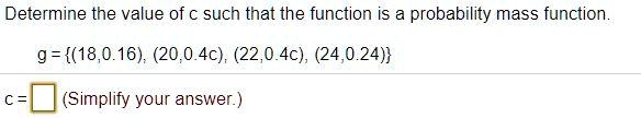 Determine the value of c such that the function is a probability mass function.
g = (18, 0.16), (20, 0.4c), (22, 0.4c), (24, 0.24)
c = (Simplify your answer.)