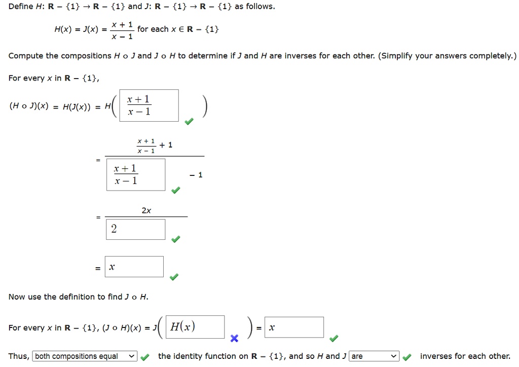Define H: R – 1 ? R – 1 and J: R – 1 ? R – 1 as follows.
H(x) = J(x) = (x + 1) / (x – 1) for each x ? R – 1
Compute the compositions H ? J and J ? H to determine if J and H are inverses for each other. (Simplify your answers completely.)
For every x in R – 1,
(H ? J)(x) = H(J(x)) = H((x + 1) / (x - 1))
= (((x + 1) / (x - 1)) + 1) / (((x + 1) / (x - 1)) – 1)
= 2x / 2
= x
Now use the definition to find J ? H.
For every x in R – 1, (J ? H)(x) = J(H(x)) = x
Thus, both compositions equal the identity function on R – 1, and so H and J are inverses for each other.