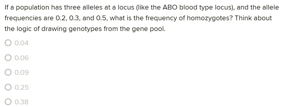 If a population has three alleles at a locus (like the ABO blood type locus), and the allele frequencies are 0.2, 0.3, and 0.5, what is the frequency of homozygotes? Think about the logic of drawing genotypes from the gene pool.

0.04
0.06
0.09
0.25
0.38
