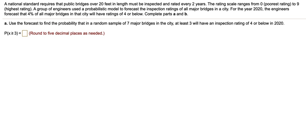 A national standard requires that public bridges over 20 feet in length must be inspected and rated every 2 years. The rating scale ranges from 0 (poorest rating) to 9 (highest rating). A group of engineers used a probabilistic model to forecast the inspection ratings of all major bridges in a city. For the year 2020, the engineers forecast that 4% of all major bridges in that city will have ratings of 4 or below. Complete parts a and b.
a. Use the forecast to find the probability that in a random sample of 7 major bridges in the city, at least 3 will have an inspection rating of 4 or below in 2020.
P(x ? 3) = (Round to five decimal places as needed.)
