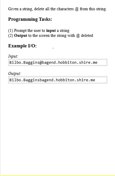 Given a string, delete all the characters @ from this string.
Programming Tasks:
(1) Prompt the user to input a string
(2) Output to the screen the string with @ deleted
Example I/O:
Input:
Bilbo.Baggins@bagend.hobbiton.shire.me
Output:
Bilbo.Bagginsbagend.hobbiton.shire.me