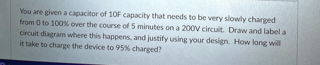 You are given a capacitor of 10F capacity that needs to be very slowly charged from 0 to 100% over the course of 5 minutes on a 200V circuit. Draw and label a circuit diagram where this happens, and justify using your design. How long will it take to charge the device to 95% charged?