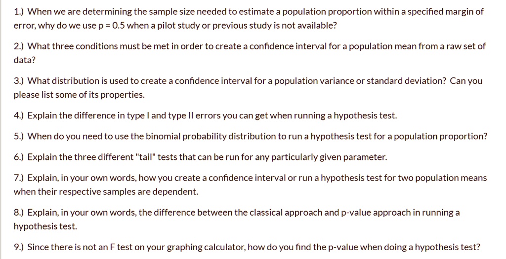 1.) When we are determining the sample size needed to estimate a population proportion within a specified margin of error, why do we use p = 0.5 when a pilot study or previous study is not available?
2.) What three conditions must be met in order to create a confidence interval for a population mean from a raw set of data?
3.) What distribution is used to create a confidence interval for a population variance or standard deviation? Can you please list some of its properties.
4.) Explain the difference in type I and type II errors you can get when running a hypothesis test.
5.) When do you need to use the binomial probability distribution to run a hypothesis test for a population proportion?
6.) Explain the three different "tail" tests that can be run for any particularly given parameter.
7.) Explain, in your own words, how you create a confidence interval or run a hypothesis test for two population means when their respective samples are dependent.
8.) Explain, in your own words, the difference between the classical approach and p-value approach in running a hypothesis test.
9.) Since there is not an F test on your graphing calculator, how do you find the p-value when doing a hypothesis test?