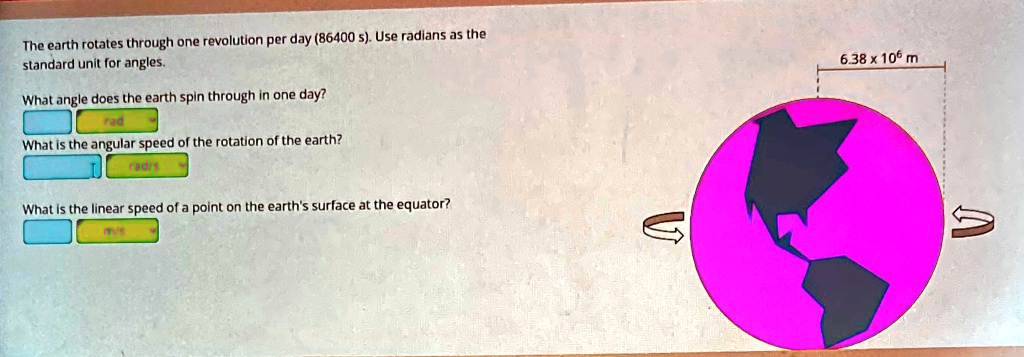 The earth rotates through one revolution per day (86400 s). Use radians as the standard unit for angles.
What angle does the earth spin through in one day?
rad
What is the angular speed of the rotation of the earth?
rad/s
What is the linear speed of a point on the earth's surface at the equator?
m/s
6.38 x 10^6 m