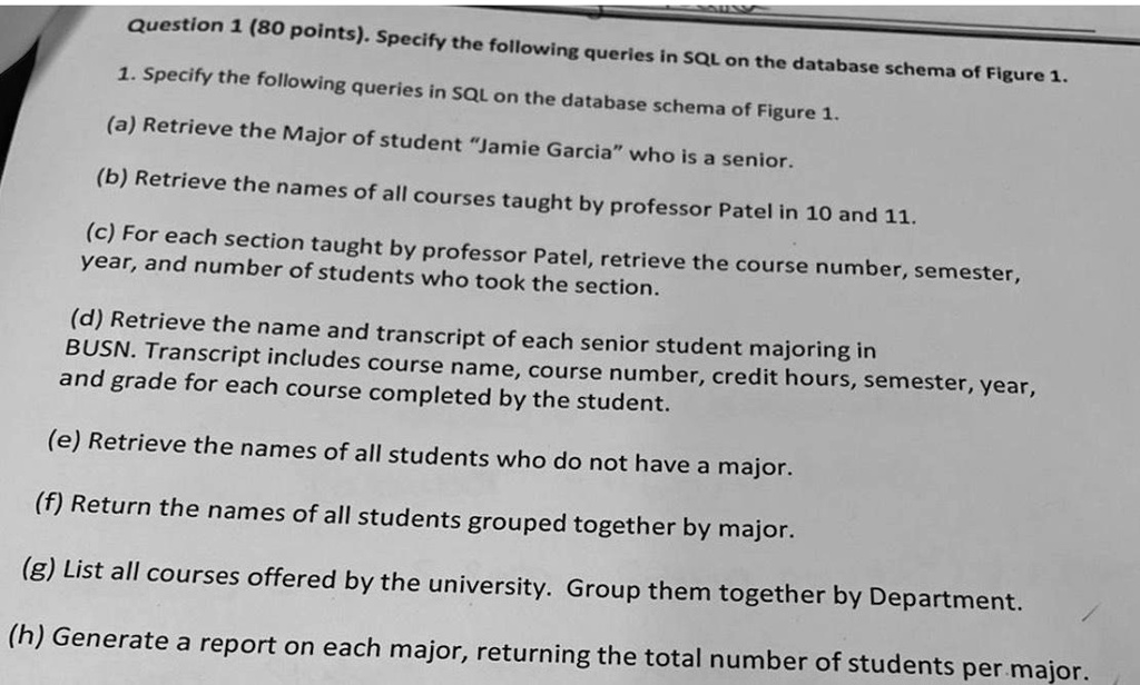 Question 1 (80 points). Specify the following queries in SQL on the database schema of Figure 1.
1. Specify the following queries in SQL on the database schema of Figure 1.
(a) Retrieve the Major of student J̈amie Garciaẅho is a senior.
(b) Retrieve the names of all courses taught by professor Patel in 10 and 11.
(c) For each section taught by professor Patel, retrieve the course number, semester,
year, and number of students who took the section.
(d) Retrieve the name and transcript of each senior student majoring in
BUSN. Transcript includes course name, course number, credit hours, semester, year,
and grade for each course completed by the student.
(e) Retrieve the names of all students who do not have a major.
(f) Return the names of all students grouped together by major.
(g) List all courses offered by the university. Group them together by Department.
(h) Generate a report on each major, returning the total number of students per major.