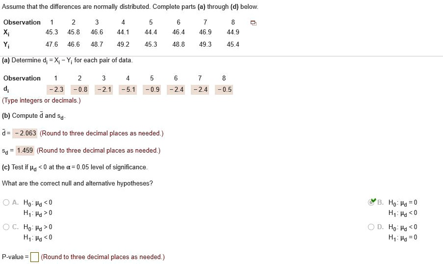 Assume that the differences are normally distributed. Complete parts (a) through (d) below.
Observation 1 2 3 4 5 6 7 8
Xi 45.3 45.8 46.6 44.1 44.4 46.4 46.9 44.9
Yi 47.6 46.6 48.7 49.2 45.3 48.8 49.3 45.4
(a) Determine di = Xi - Yi for each pair of data.
Observation 1 2 3 4 5 6 7 8
di -2.3 -0.8 -2.1 -5.1 -0.9 -2.4 -2.4 -0.5
(b) Compute d and sd.
d = -2.063
sd = 1.459
(c) Test if ?d < 0 at the ? = 0.05 level of significance.
What are the correct null and alternative hypotheses?
A. H0: ?d < 0, H1: ?d > 0
B. H0: ?d = 0, H1: ?d < 0
C. H0: ?d > 0, H1: ?d < 0
D. H0: ?d < 0, H1: ?d = 0
P-value =