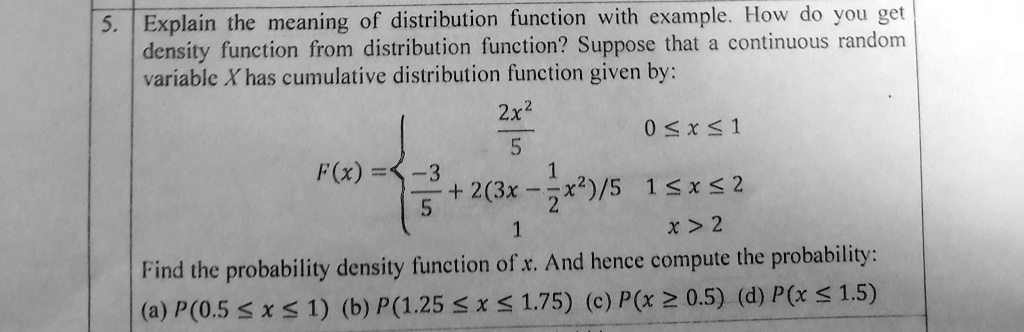 5. Explain the meaning of distribution function with example. How do you get
density function from distribution function? Suppose that a continuous random
variable X has cumulative distribution function given by:

(2x^2)/(5)     0 ≤x ≤1 

-(3)/(5) + 2(3x - (1)/(2)x^2)/5     1 ≤x ≤2 

1     x > 2

Find the probability density function of x. And hence compute the probability:
(a) P(0.5 ? x ? 1) (b) P(1.25 ? x ? 1.75) (c) P(x ? 0.5) (d) P(x ? 1.5)