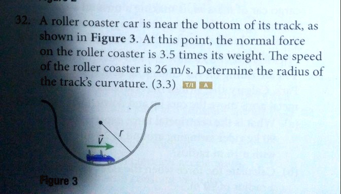 32. A roller coaster car is near the bottom of its track, as shown in Figure 3. At this point, the normal force on the roller coaster is 3.5 times its weight. The speed of the roller coaster is 26 m/s. Determine the radius of the track's curvature. (3.3)