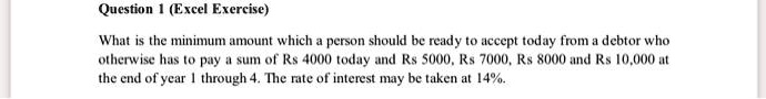 What is the minimum amount which a person should be ready to accept today from a debtor who
otherwise has to pay a sum of Rs 4000 today and Rs 5000, Rs 7000, Rs 8000 and Rs 10,000 at
the end of year 1 through 4. The rate of interest may be taken at 14%.
