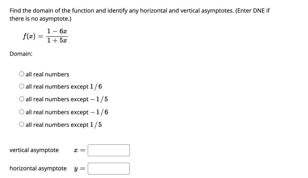 Find the domain of the function and identify any horizontal and vertical asymptotes. (Enter DNE if there is no asymptote.)
f(x) = (1 - 6x) / (1 + 5x)
Domain:
all real numbers
all real numbers except 1 / 6
all real numbers except - 1 / 5
all real numbers except - 1 / 6
all real numbers except 1 / 5
vertical asymptote x =
horizontal asymptote y =